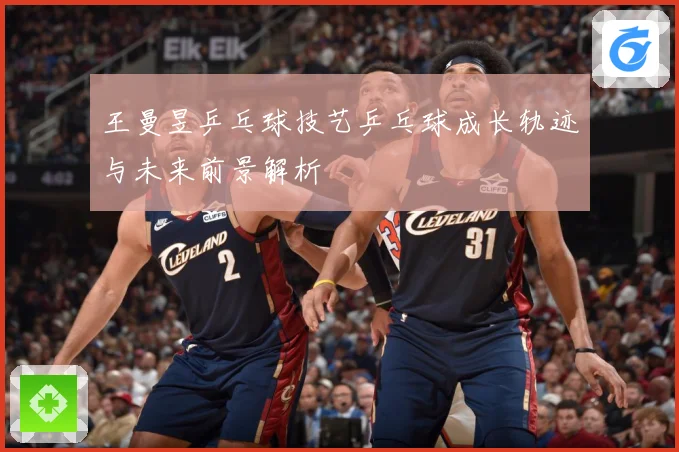 王曼昱乒乓球技艺乒乓球成长轨迹与未来前景解析