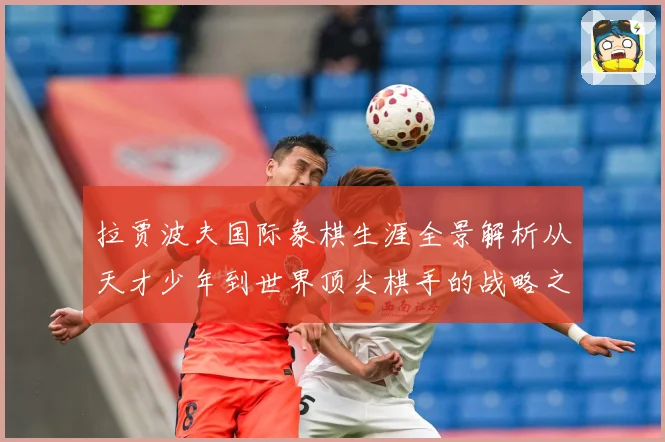 拉贾波夫国际象棋生涯全景解析从天才少年到世界顶尖棋手的战略之路