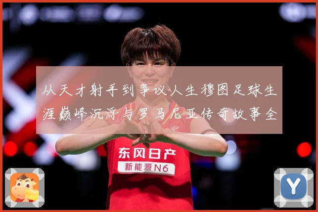 从天才射手到争议人生穆图足球生涯巅峰沉浮与罗马尼亚传奇故事全解析