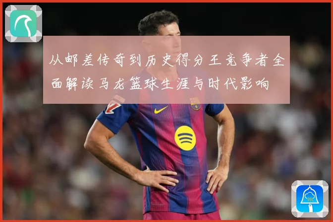 从邮差传奇到历史得分王竞争者全面解读马龙篮球生涯与时代影响