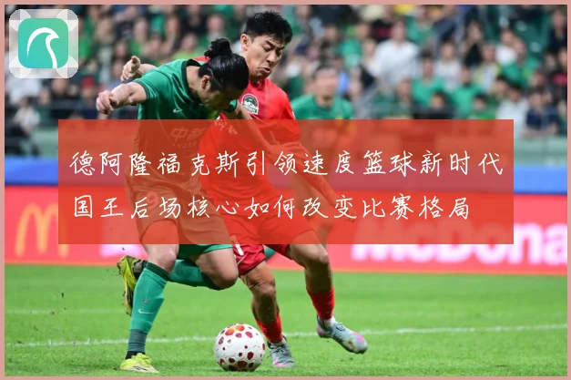 德阿隆福克斯引领速度篮球新时代国王后场核心如何改变比赛格局
