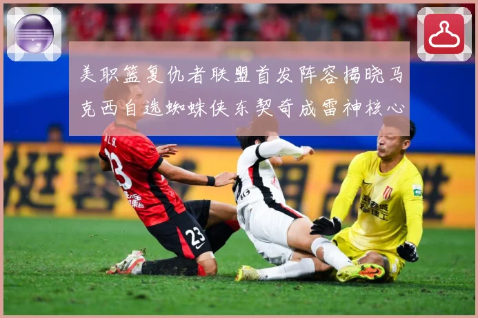 美职篮复仇者联盟首发阵容揭晓马克西自选蜘蛛侠东契奇成雷神核心赛场复盘