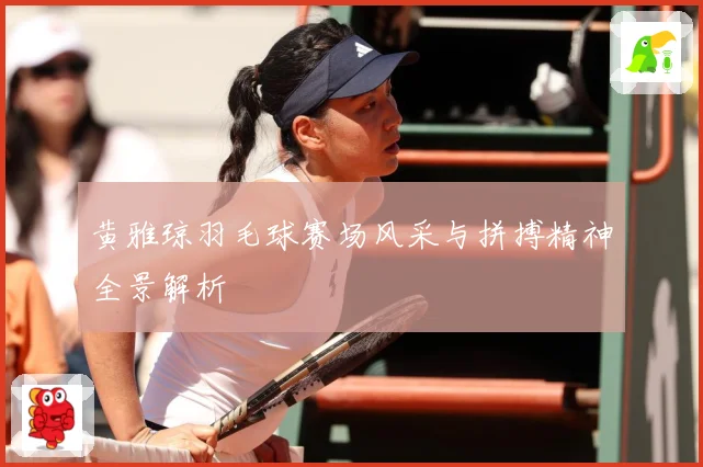 黄雅琼羽毛球赛场风采与拼搏精神全景解析