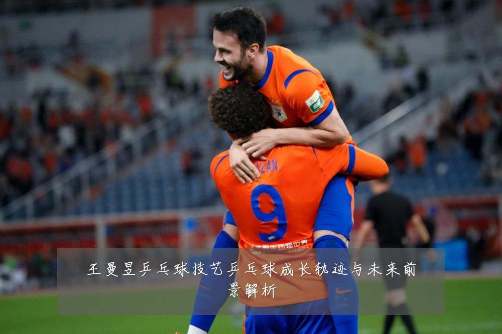王曼昱乒乓球技艺乒乓球成长轨迹与未来前景解析